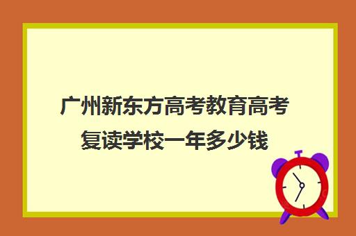 广州新东方高考教育高考复读学校一年多少钱(新东方高考复读班怎么样)