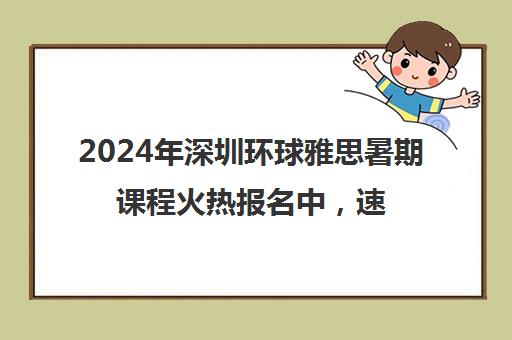 2024年深圳环球雅思暑期课程火热报名中，速来预约抢占学位！
