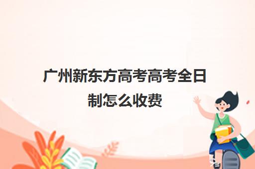 广州新东方高考高考全日制怎么收费(高考全日制培训机构有必要去吗)