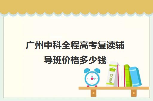 广州中科全程高考复读辅导班价格多少钱(广东高三复读学校哪个学校比较好)
