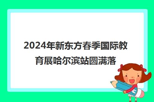 2024年新东方春季国际教育展哈尔滨站圆满落幕