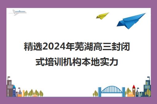 精选2024年芜湖高三封闭式培训机构本地实力排名一览表〔精选机构一览〕