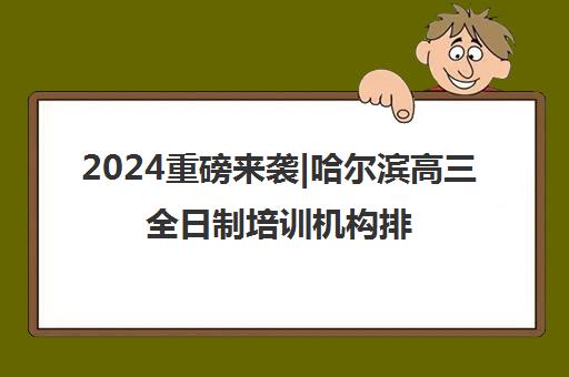 2024重磅来袭|哈尔滨高三全日制培训机构排名更新一览名单【新排名公布】