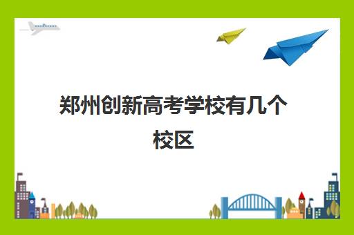 郑州创新高考学校有几个校区(郑州创新科技学校官网)