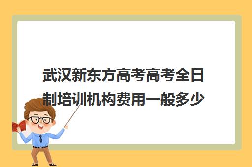 武汉新东方高考高考全日制培训机构费用一般多少钱(新东方培训学校学费)