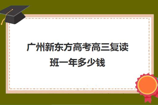 广州新东方高考高三复读班一年多少钱(高三复读条件)
