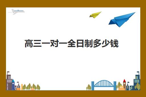 高三一对一全日制多少钱(高中生一对一辅导每小时收费多少)