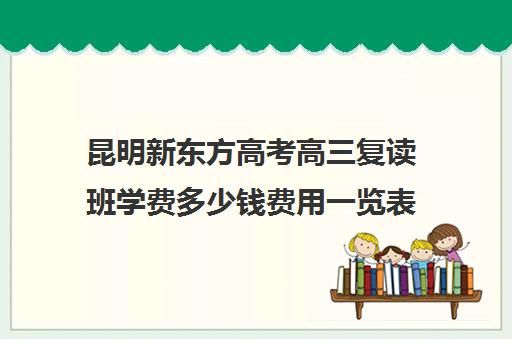 昆明新东方高考高三复读班学费多少钱费用一览表(昆明复读高三学校排名一览表)