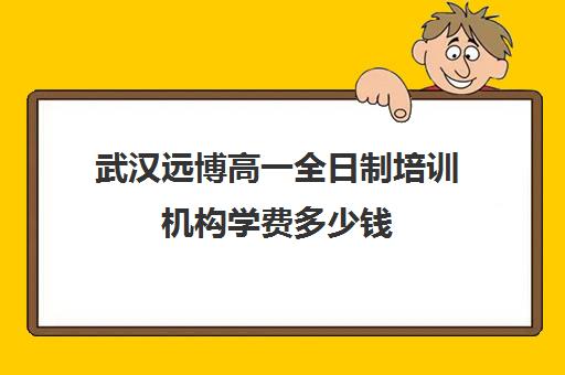 武汉远博高一全日制培训机构学费多少钱(武汉远博教育培训学校)