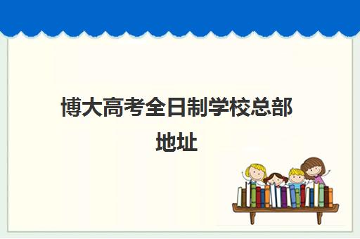 博大高考全日制学校总部地址(博大学校在哪里)