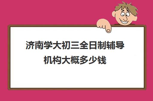 济南学大初三全日制辅导机构大概多少钱(济南辅导班机构哪家好)