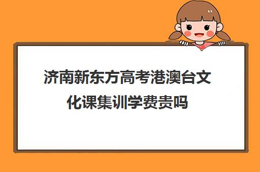 济南新东方高考港澳台文化课集训学费贵吗(济南新东方培训学校怎么样)