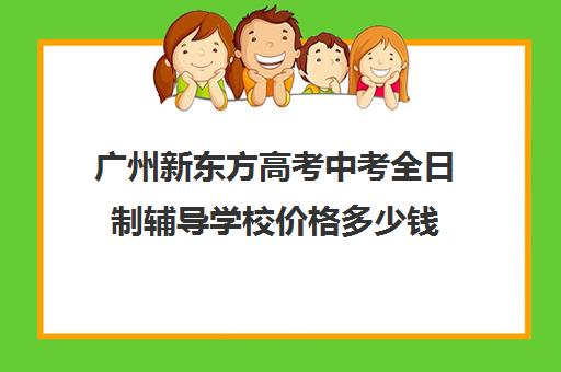 广州新东方高考中考全日制辅导学校价格多少钱(广州卓越教育全日制中高考学校)