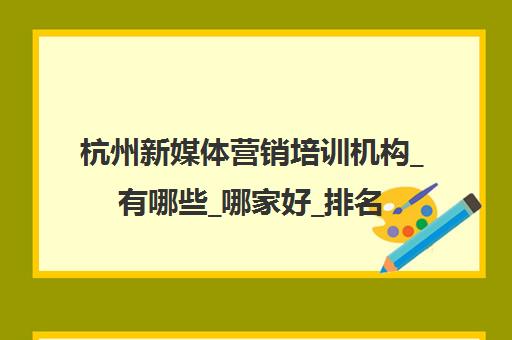 杭州新媒体营销培训机构_有哪些_哪家好_排名前十推荐
