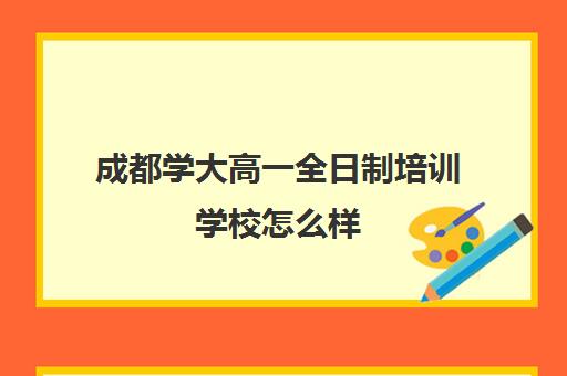 成都学大高一全日制培训学校怎么样(成都高考培训机构排名榜)