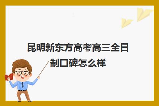 昆明新东方高考高三全日制口碑怎么样(昆明全日制专升本培训机构哪个好)