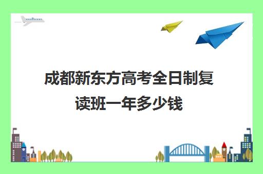 成都新东方高考全日制复读班一年多少钱(高考复读班培训机构)