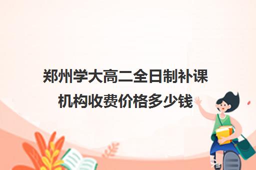 郑州学大高二全日制补课机构收费价格多少钱(高二补课一对一多少钱)