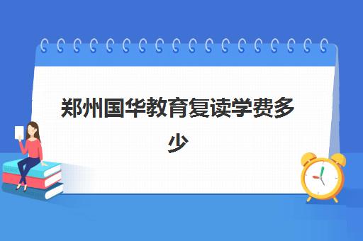 郑州国华教育复读学费多少(郑州高考复读学校哪个正规)