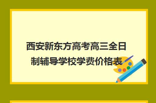 西安新东方高考高三全日制辅导学校学费价格表(西安高三补课机构哪里好)