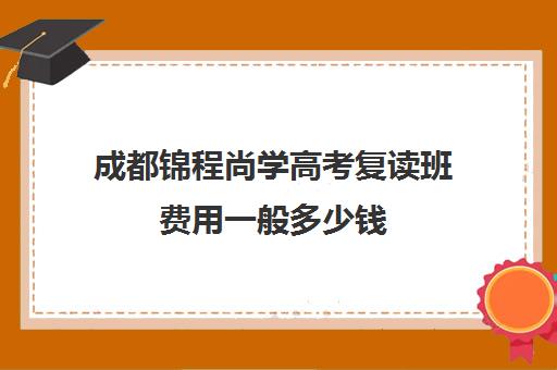 成都锦程尚学高考复读班费用一般多少钱(四川复读学校收费标准)