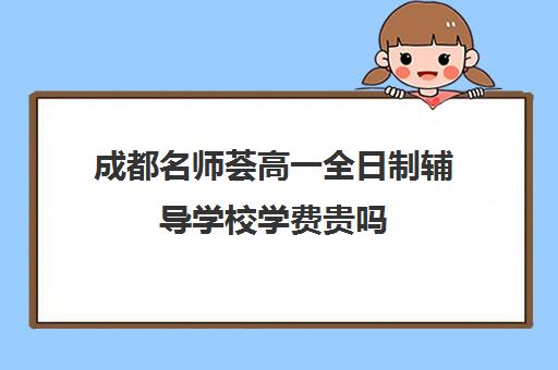 成都名师荟高一全日制辅导学校学费贵吗(成都一对一补课收费标准)