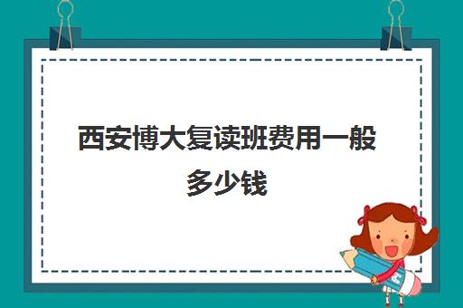 西安博大复读班费用一般多少钱(复读学校学费一般标准)