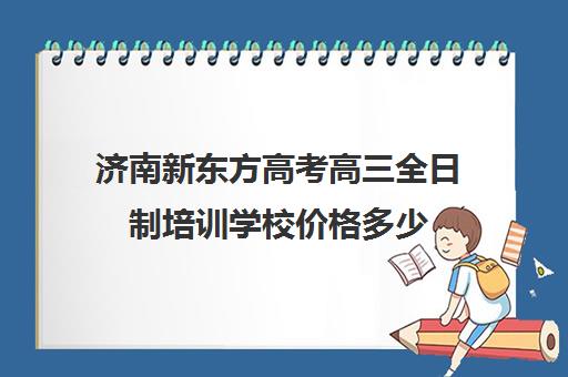 济南新东方高考高三全日制培训学校价格多少(济南新东方高三冲刺班收费价格表)