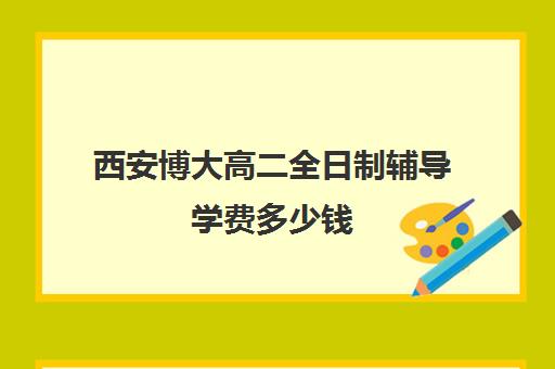 西安博大高二全日制辅导学费多少钱(西安高考补课机构有哪些)