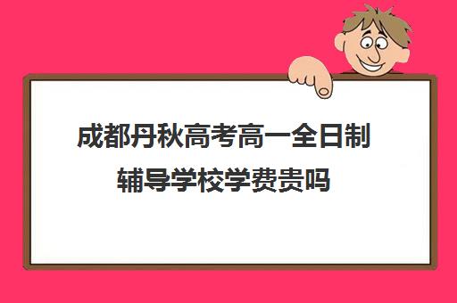 成都丹秋高考高一全日制辅导学校学费贵吗(成都高中一对一补课机构哪个最好)