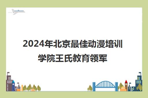 2024年北京最佳动漫培训学院王氏教育领军