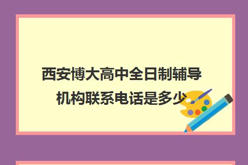 西安博大高中全日制辅导机构联系电话是多少(西安博爱高中学费多少)