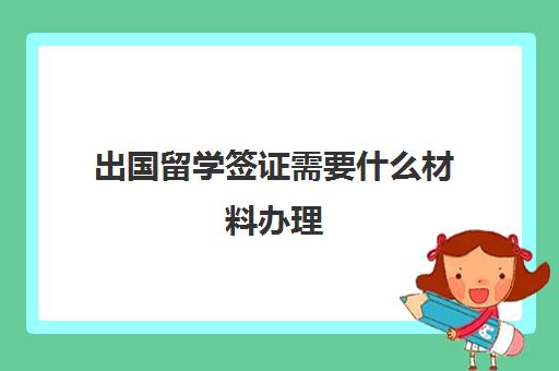 出国留学签证需要什么材料办理(办理出国留学需要什么材料)