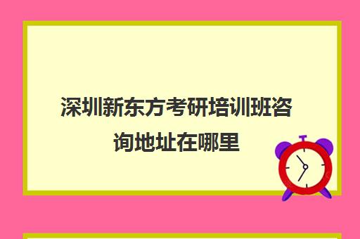 深圳新东方考研培训班咨询地址在哪里(新东方考研机构怎么样)