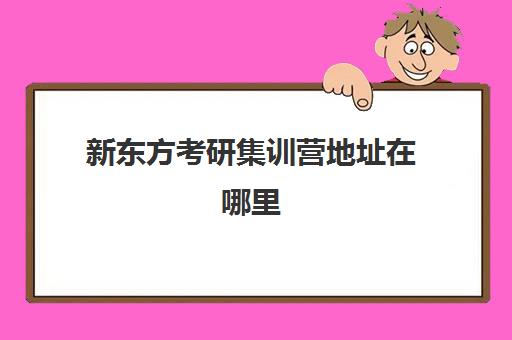 新东方考研集训营地址在哪里(新东方在什么地方)