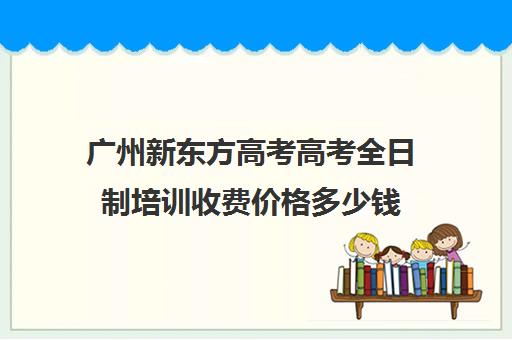 广州新东方高考高考全日制培训收费价格多少钱(广州高考培训机构排名榜)