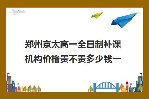 郑州京太高一全日制补课机构价格贵不贵多少钱一年(郑州补课机构前十名哪个比较好?)