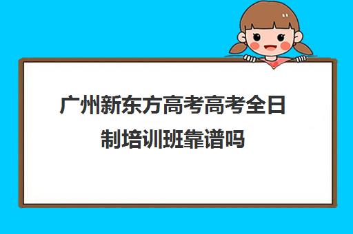 广州新东方高考高考全日制培训班靠谱吗(新东方全日制高考班怎么样)