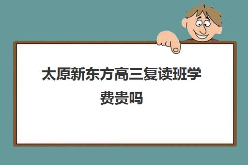 太原新东方高三复读班学费贵吗(新东方高考复读班价格)