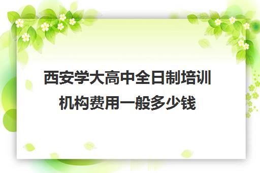 西安学大高中全日制培训机构费用一般多少钱(西安高中培训机构排名榜)