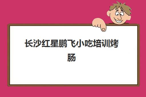 长沙红星鹏飞小吃培训烤肠(长沙小吃加盟店排行榜前十名)