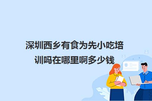 深圳西乡有食为先小吃培训吗在哪里啊多少钱(食为先小吃培训正规吗)