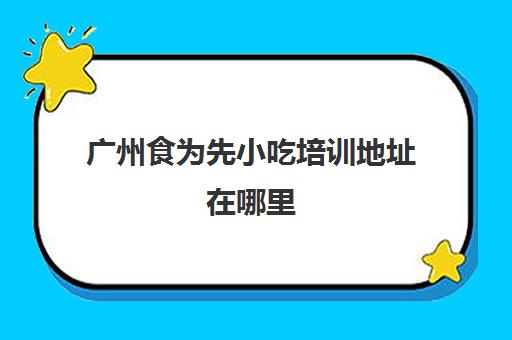 广州食为先小吃培训地址在哪里(学烧烤技术培训哪里好)