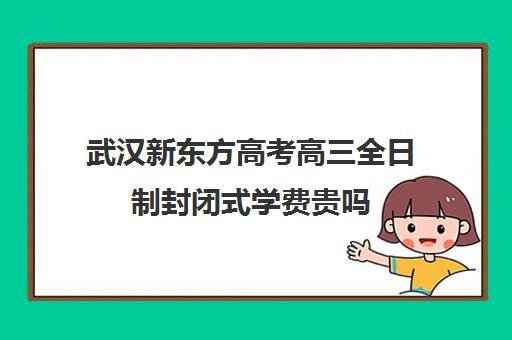 武汉新东方高考高三全日制封闭式学费贵吗(武汉高三培训机构排名前十)