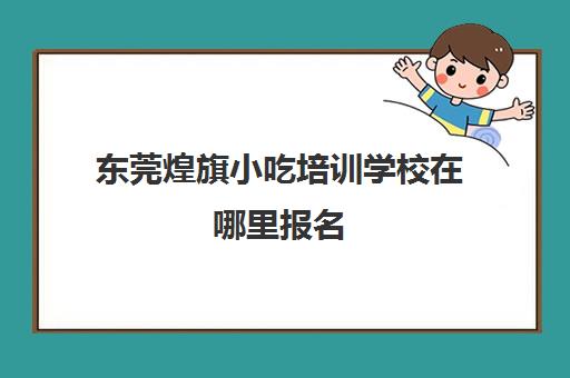 东莞煌旗小吃培训学校在哪里报名(东莞煌旗培训具体地址在哪里)