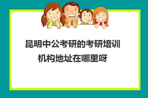 昆明中公考研的考研培训机构地址在哪里呀(昆明考研机构实力排名)