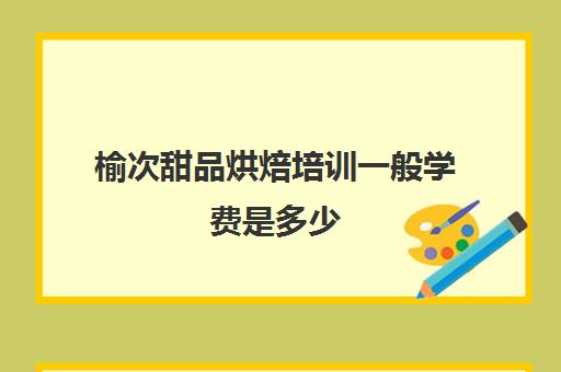 榆次甜品烘焙培训一般学费是多少(学个烘焙大概要多少钱)