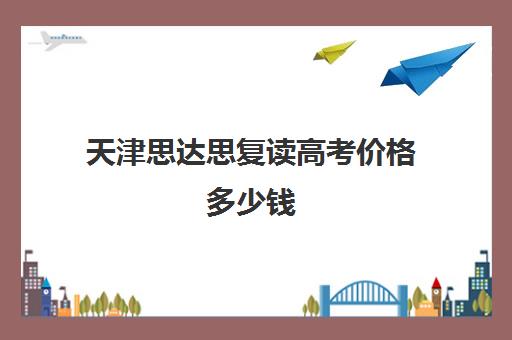 天津思达思复读高考价格多少钱(天津高考复读生如何办理复读)