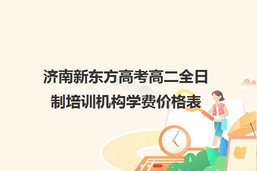 济南新东方高考高二全日制培训机构学费价格表(十大专升本教育机构)