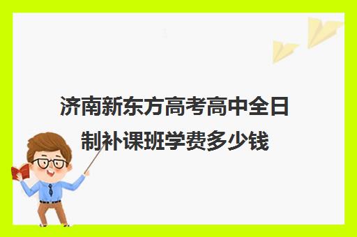 济南新东方高考高中全日制补课班学费多少钱(济南新东方高中辅导班怎么样)